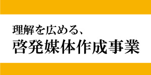 理解を広める、啓発媒体作成事業
